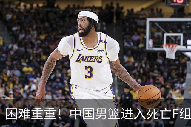 困难重重！中国男篮进入死亡F组，3大归化强敌拦路，也无战绩优势